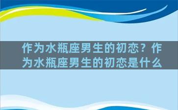 作为水瓶座男生的初恋？作为水瓶座男生的初恋是什么