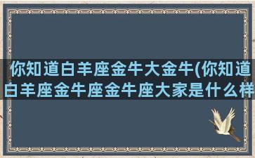 你知道白羊座金牛大金牛(你知道白羊座金牛座金牛座大家是什么样的)