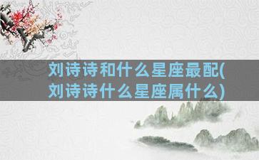 刘诗诗和什么星座最配(刘诗诗什么星座属什么)