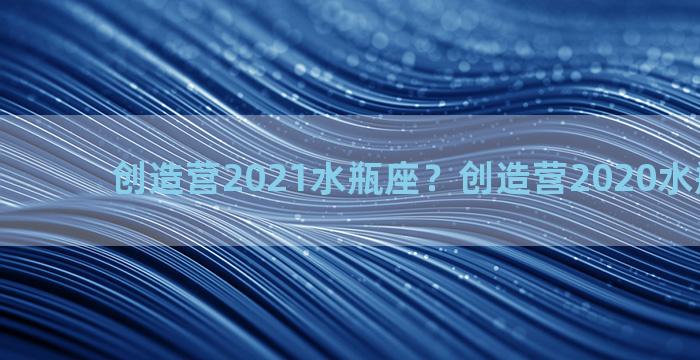 创造营2021水瓶座？创造营2020水瓶座女生