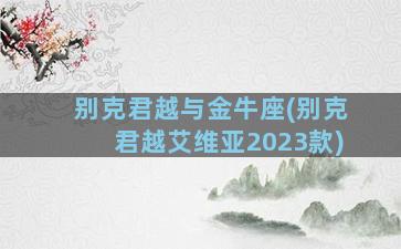 别克君越与金牛座(别克君越艾维亚2023款)