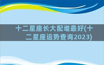 十二星座长大配谁最好(十二星座运势查询2023)