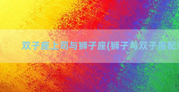 双子座上司与狮子座(狮子与双子座配对指数)