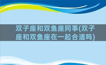 双子座和双鱼座同事(双子座和双鱼座在一起合适吗)