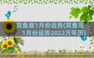 双鱼座1月份运势(双鱼座1月份运势2022万年历)