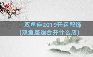 双鱼座2019开运配饰(双鱼座适合开什么店)