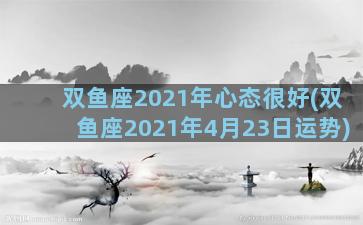 双鱼座2021年心态很好(双鱼座2021年4月23日运势)