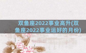 双鱼座2022事业高升(双鱼座2022事业运好的月份)