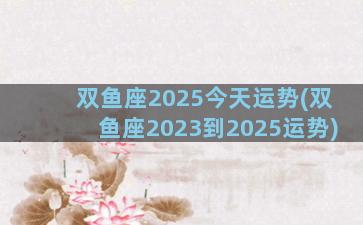 双鱼座2025今天运势(双鱼座2023到2025运势)