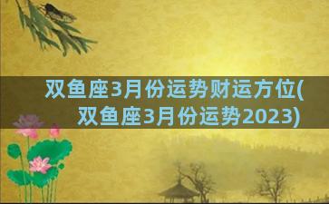 双鱼座3月份运势财运方位(双鱼座3月份运势2023)