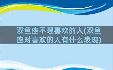 双鱼座不理喜欢的人(双鱼座对喜欢的人有什么表现)