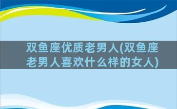 双鱼座优质老男人(双鱼座老男人喜欢什么样的女人)