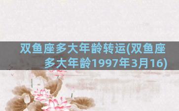 双鱼座多大年龄转运(双鱼座多大年龄1997年3月16)