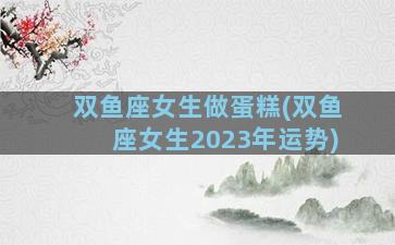 双鱼座女生做蛋糕(双鱼座女生2023年运势)