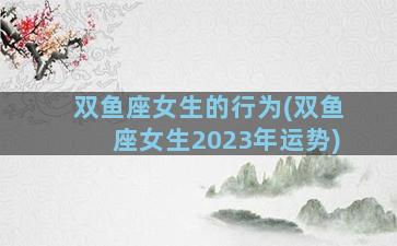 双鱼座女生的行为(双鱼座女生2023年运势)