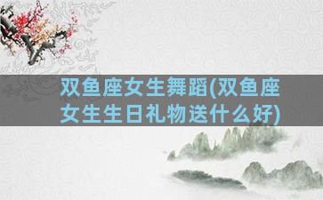 双鱼座女生舞蹈(双鱼座女生生日礼物送什么好)