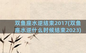 双鱼座水逆结束2017(双鱼座水逆什么时候结束2023)