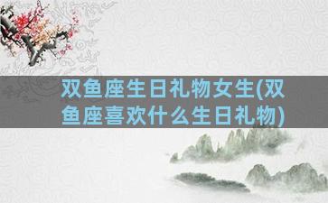 双鱼座生日礼物女生(双鱼座喜欢什么生日礼物)