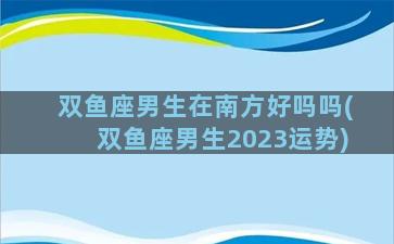 双鱼座男生在南方好吗吗(双鱼座男生2023运势)