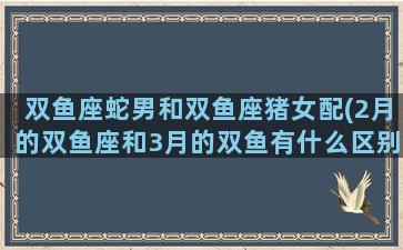 双鱼座蛇男和双鱼座猪女配(2月的双鱼座和3月的双鱼有什么区别)