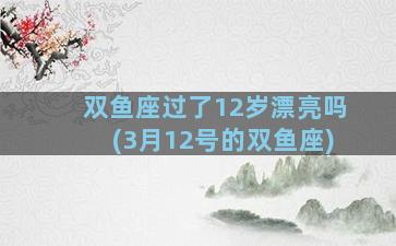 双鱼座过了12岁漂亮吗(3月12号的双鱼座)