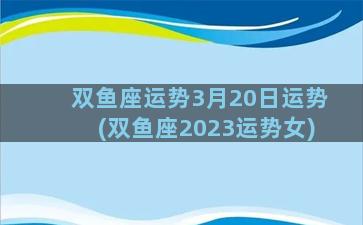 双鱼座运势3月20日运势(双鱼座2023运势女)