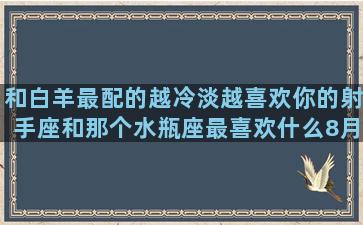 和白羊最配的越冷淡越喜欢你的射手座和那个水瓶座最喜欢什么8月1曰是什么如何查自己的第二阴历12月20是什么7月14是什么星座的