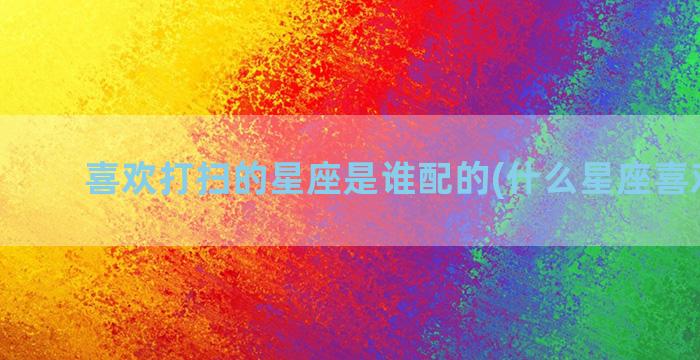 喜欢打扫的星座是谁配的(什么星座喜欢打扫)