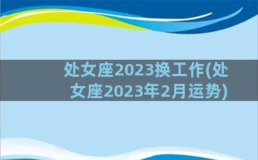 处女座2023换工作(处女座2023年2月运势)