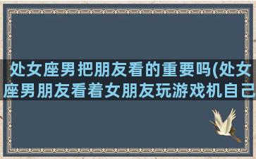 处女座男把朋友看的重要吗(处女座男朋友看着女朋友玩游戏机自己回家了)