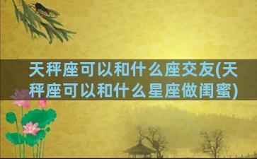 天秤座可以和什么座交友(天秤座可以和什么星座做闺蜜)