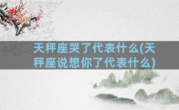 天秤座哭了代表什么(天秤座说想你了代表什么)