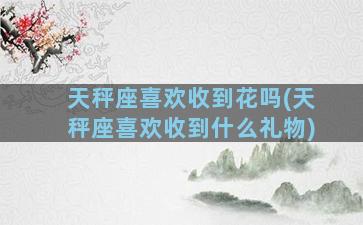 天秤座喜欢收到花吗(天秤座喜欢收到什么礼物)