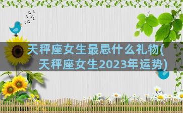 天秤座女生最忌什么礼物(天秤座女生2023年运势)