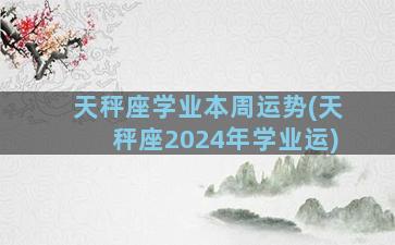 天秤座学业本周运势(天秤座2024年学业运)