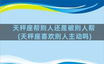 天秤座帮别人还是被别人帮(天秤座喜欢别人主动吗)