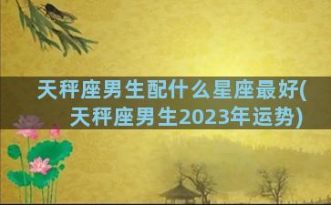 天秤座男生配什么星座最好(天秤座男生2023年运势)