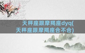 天秤座跟摩羯座dyq(天秤座跟摩羯座合不合)