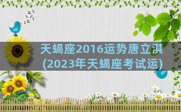 天蝎座2016运势唐立淇(2023年天蝎座考试运)