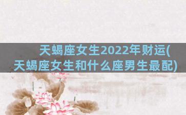 天蝎座女生2022年财运(天蝎座女生和什么座男生最配)