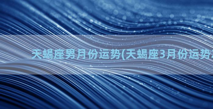 天蝎座男月份运势(天蝎座3月份运势2023年)