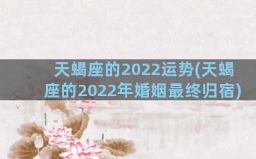 天蝎座的2022运势(天蝎座的2022年婚姻最终归宿)