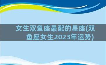 女生双鱼座最配的星座(双鱼座女生2023年运势)