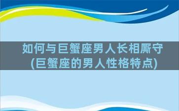 如何与巨蟹座男人长相厮守(巨蟹座的男人性格特点)