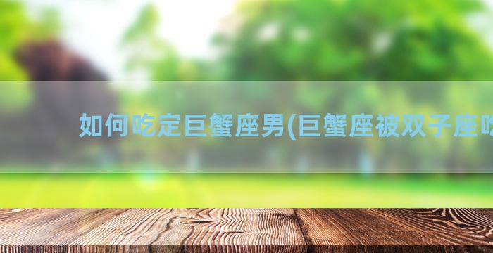 如何吃定巨蟹座男(巨蟹座被双子座吃定)