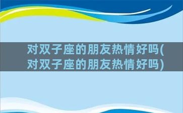 对双子座的朋友热情好吗(对双子座的朋友热情好吗)