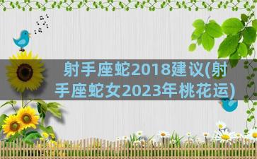 射手座蛇2018建议(射手座蛇女2023年桃花运)