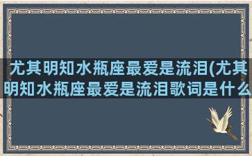 尤其明知水瓶座最爱是流泪(尤其明知水瓶座最爱是流泪歌词是什么意思)