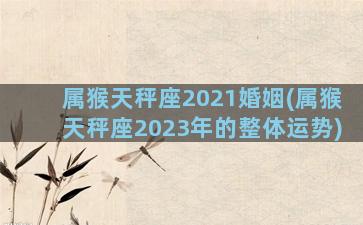 属猴天秤座2021婚姻(属猴天秤座2023年的整体运势)