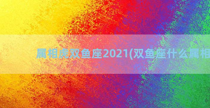 属相虎双鱼座2021(双鱼座什么属相最好)